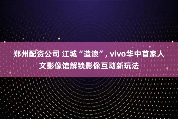 郑州配资公司 江城“造浪”, vivo华中首家人文影像馆解锁影像互动新玩法