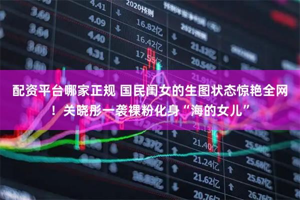 配资平台哪家正规 国民闺女的生图状态惊艳全网！关晓彤一袭裸粉化身“海的女儿”