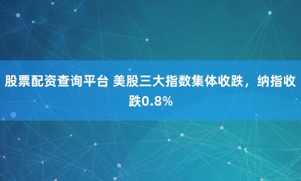 股票配资查询平台 美股三大指数集体收跌，纳指收跌0.8%