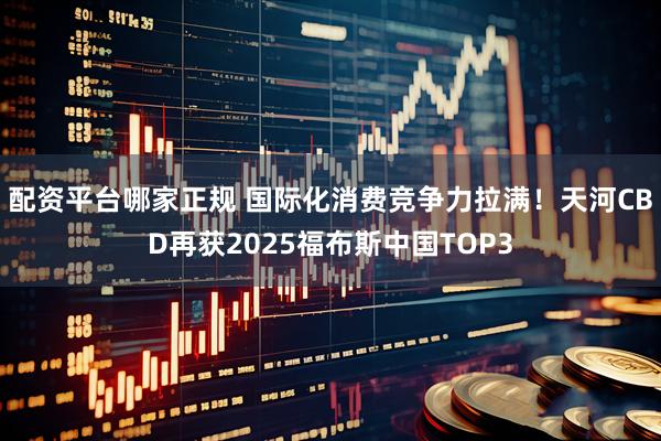 配资平台哪家正规 国际化消费竞争力拉满！天河CBD再获2025福布斯中国TOP3