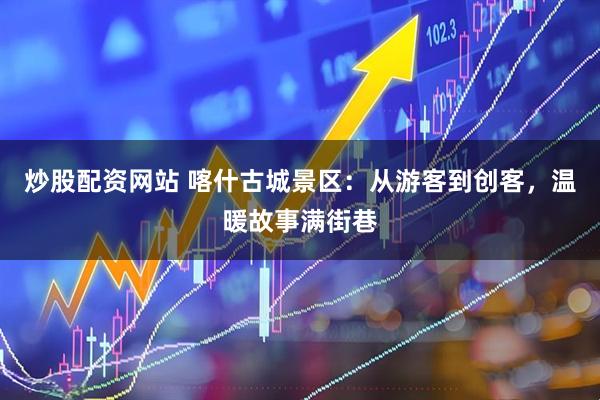 炒股配资网站 喀什古城景区：从游客到创客，温暖故事满街巷