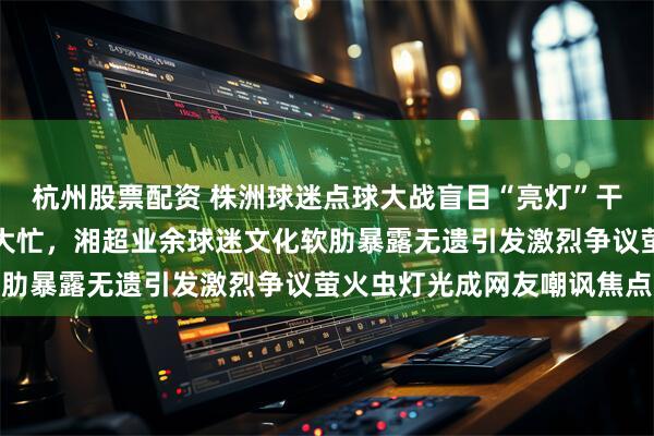 杭州股票配资 株洲球迷点球大战盲目“亮灯”干扰不仅无效还帮了常德大忙，湘超业余球迷文化软肋暴露无遗引发激烈争议萤火虫灯光成网友嘲讽焦点
