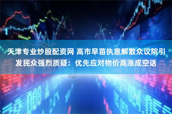 天津专业炒股配资网 高市早苗执意解散众议院引发民众强烈质疑：优先应对物价高涨成空话