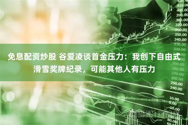 免息配资炒股 谷爱凌谈首金压力：我创下自由式滑雪奖牌纪录，可能其他人有压力