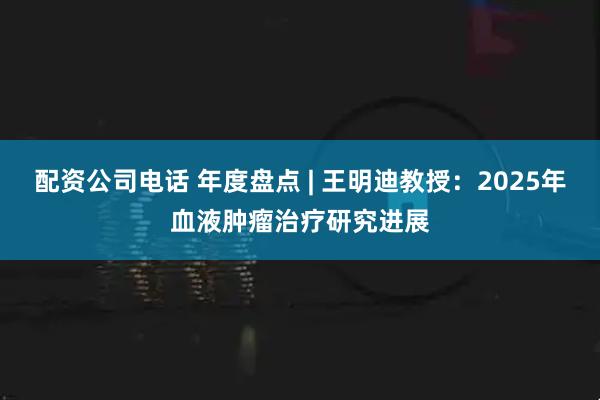 配资公司电话 年度盘点 | 王明迪教授：2025年血液肿瘤治疗研究进展