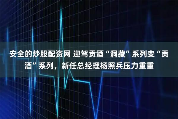 安全的炒股配资网 迎驾贡酒“洞藏”系列变“贡酒”系列，新任总经理杨照兵压力重重