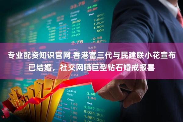 专业配资知识官网 香港富三代与民建联小花宣布已结婚，社交网晒巨型钻石婚戒报喜