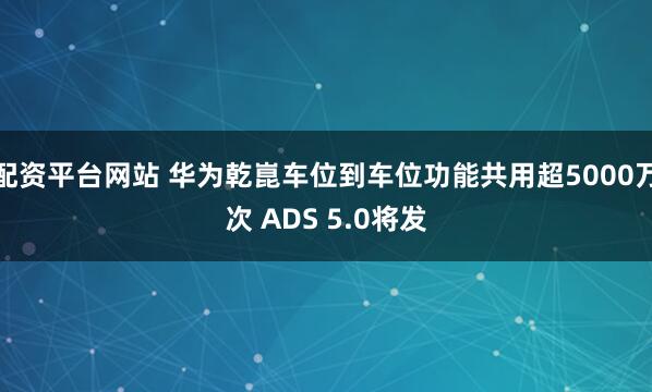 配资平台网站 华为乾崑车位到车位功能共用超5000万次 ADS 5.0将发