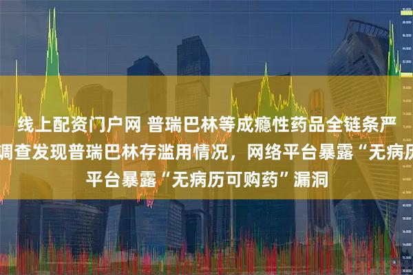 线上配资门户网 普瑞巴林等成瘾性药品全链条严管！此前每经调查发现普瑞巴林存滥用情况，网络平台暴露“无病历可购药”漏洞