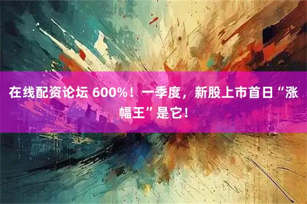 在线配资论坛 600%！一季度，新股上市首日“涨幅王”是它！