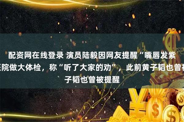 配资网在线登录 演员陆毅因网友提醒“嘴唇发紫”去医院做大体检，称“听了大家的劝”，此前黄子韬也曾被提醒