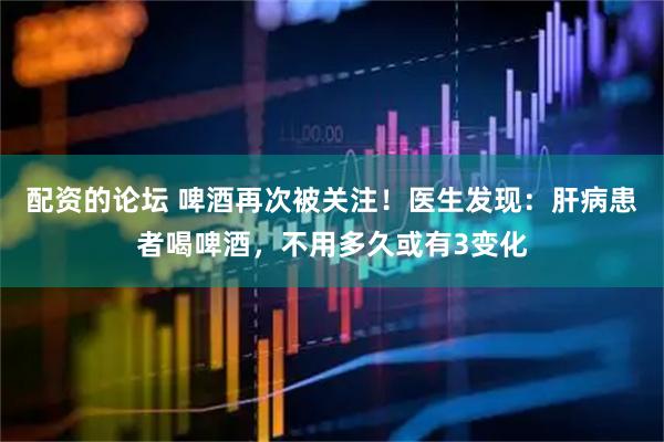 配资的论坛 啤酒再次被关注！医生发现：肝病患者喝啤酒，不用多久或有3变化