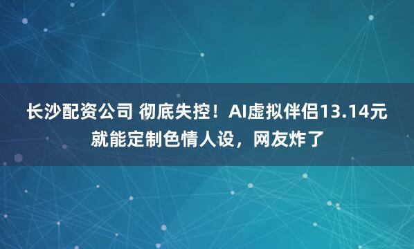 长沙配资公司 彻底失控！AI虚拟伴侣13.14元就能定制色情人设，网友炸了