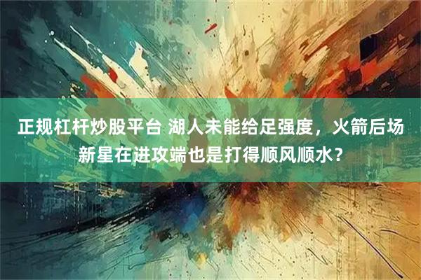 正规杠杆炒股平台 湖人未能给足强度，火箭后场新星在进攻端也是打得顺风顺水？
