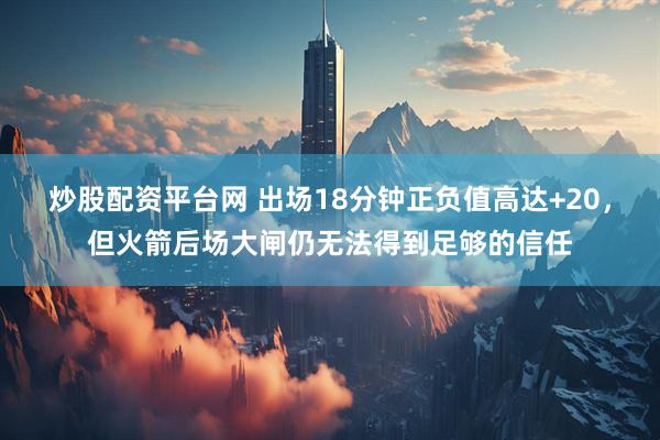 炒股配资平台网 出场18分钟正负值高达+20，但火箭后场大闸仍无法得到足够的信任