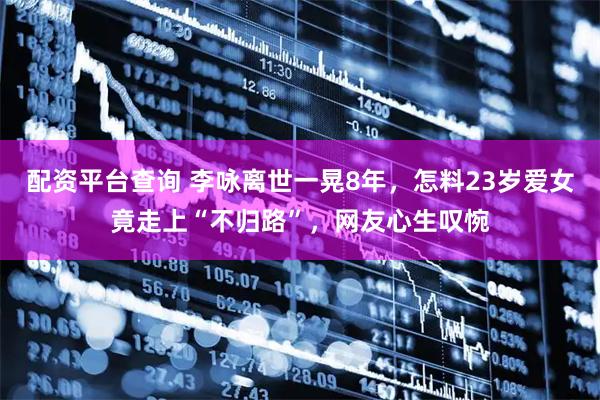 配资平台查询 李咏离世一晃8年，怎料23岁爱女竟走上“不归路”，网友心生叹惋