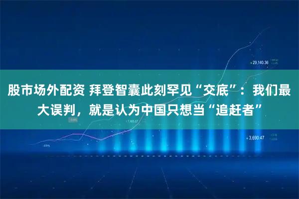 股市场外配资 拜登智囊此刻罕见“交底”：我们最大误判，就是认为中国只想当“追赶者”