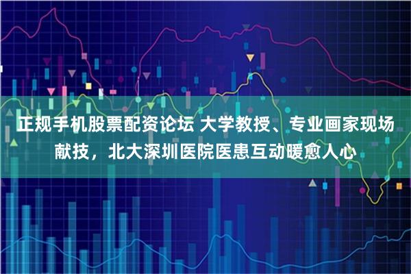 正规手机股票配资论坛 大学教授、专业画家现场献技，北大深圳医院医患互动暖愈人心