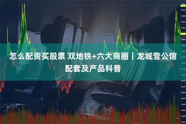 怎么配资买股票 双地铁+六大商圈｜龙城壹公馆配套及产品科普